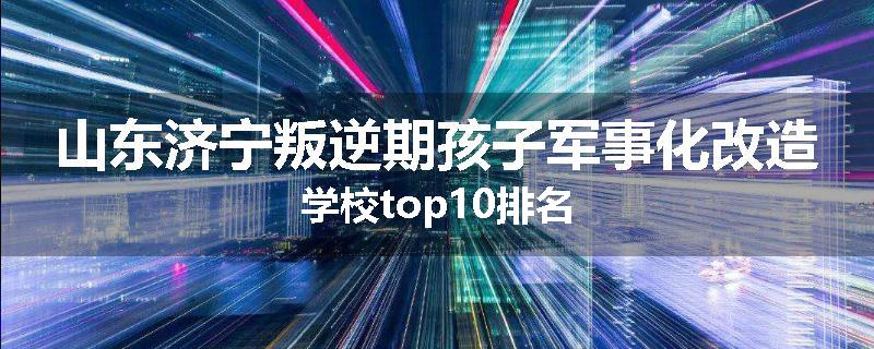 山东济宁叛逆期孩子军事化改造学校top10排名