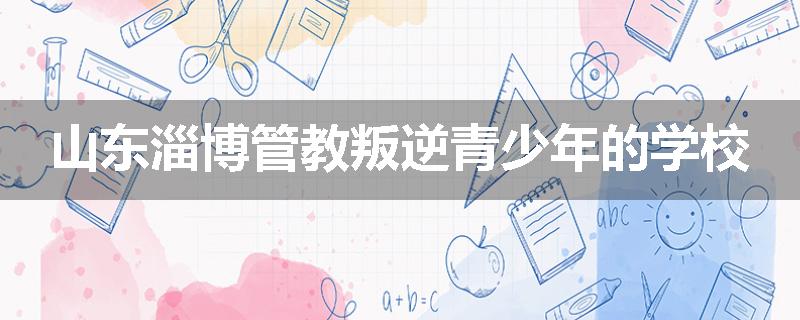 山东淄博管教叛逆青少年的学校