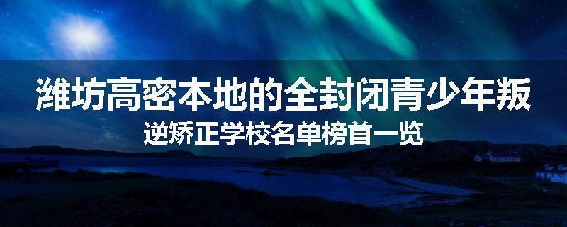 潍坊高密本地的全封闭青少年叛逆矫正学校名单榜首一览