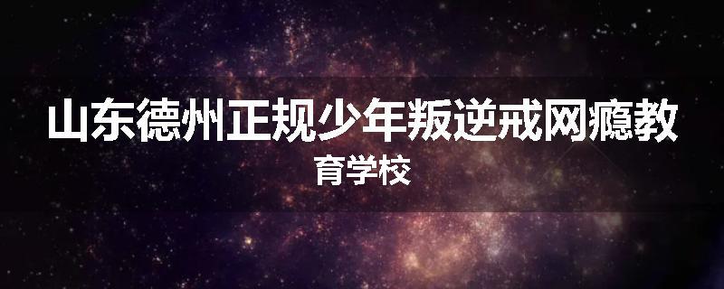 山东德州正规少年叛逆戒网瘾教育学校