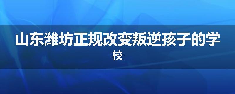 山东潍坊正规改变叛逆孩子的学校