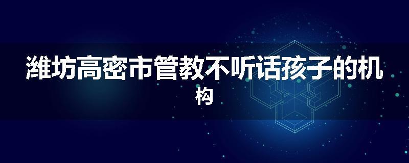 潍坊高密市管教不听话孩子的机构