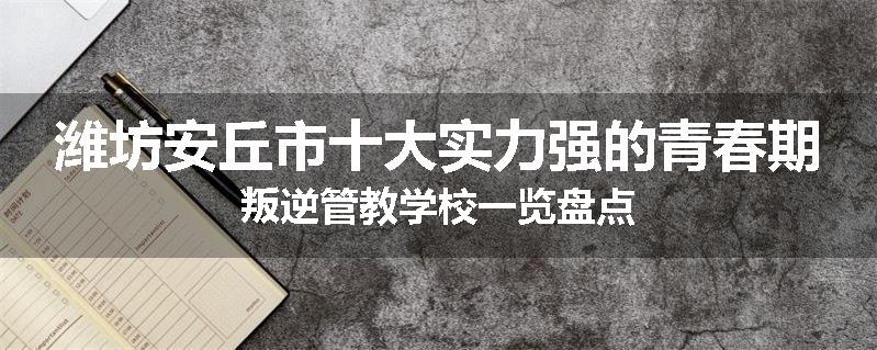 潍坊安丘市十大实力强的青春期叛逆管教学校一览盘点