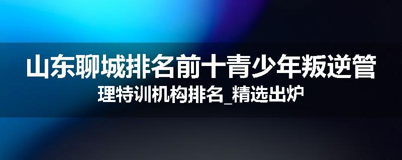 山东聊城排名前十青少年叛逆管理特训机构排名_精选出炉