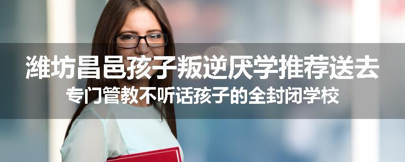 潍坊昌邑孩子叛逆厌学推荐送去专门管教不听话孩子的全封闭学校