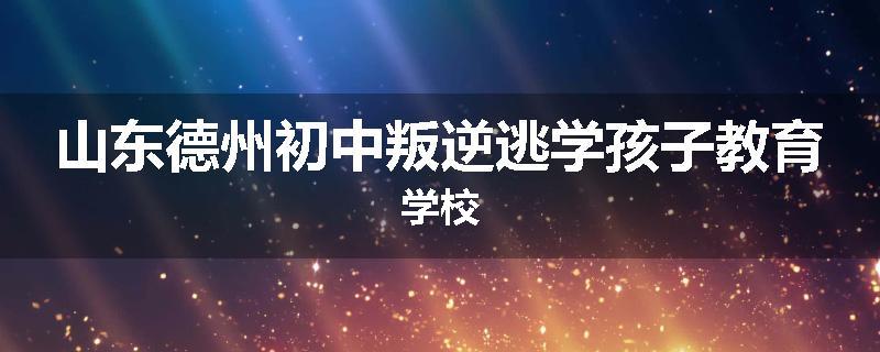 山东德州初中叛逆逃学孩子教育学校