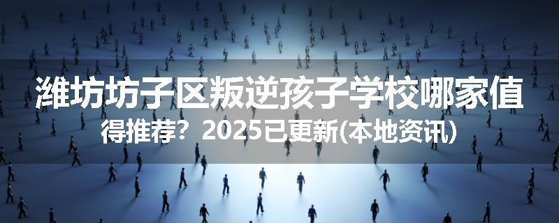 潍坊坊子区叛逆孩子学校哪家值得推荐？2025已更新(本地资讯)