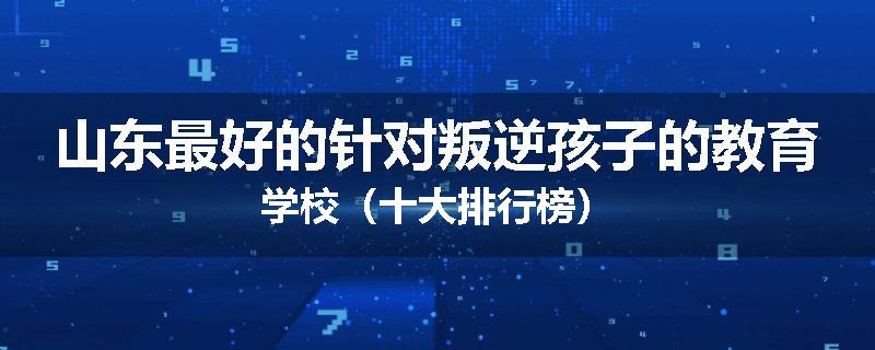 山东最好的针对叛逆孩子的教育学校（十大排行榜）