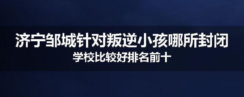 济宁邹城针对叛逆小孩哪所封闭学校比较好排名前十