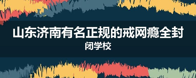山东济南有名正规的戒网瘾全封闭学校
