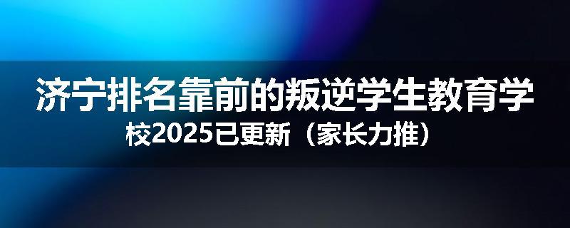 济宁排名靠前的叛逆学生教育学校2025已更新（家长力推）