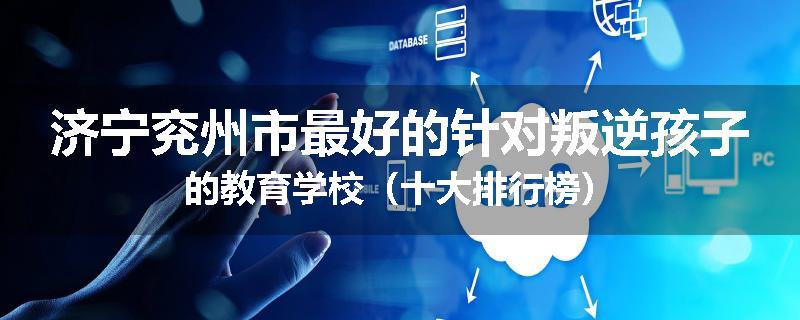 济宁兖州市最好的针对叛逆孩子的教育学校（十大排行榜）