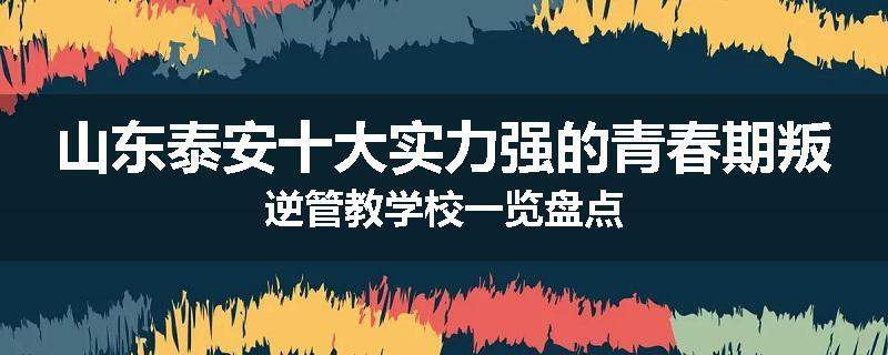 山东泰安十大实力强的青春期叛逆管教学校一览盘点