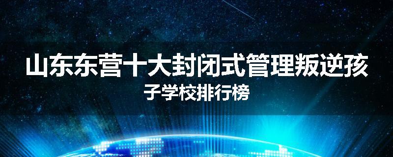 山东东营十大封闭式管理叛逆孩子学校排行榜