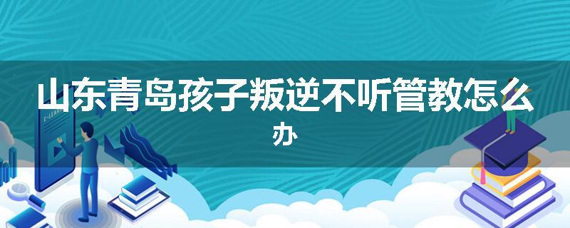 山东青岛孩子叛逆不听管教怎么办