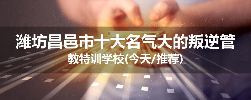 潍坊昌邑市十大名气大的叛逆管教特训学校(今天/推荐)