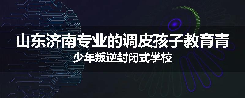 山东济南专业的调皮孩子教育青少年叛逆封闭式学校