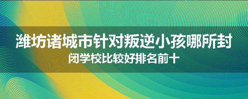 潍坊诸城市针对叛逆小孩哪所封闭学校比较好排名前十