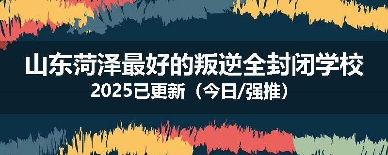 山东菏泽最好的叛逆全封闭学校2025已更新（今日/强推）
