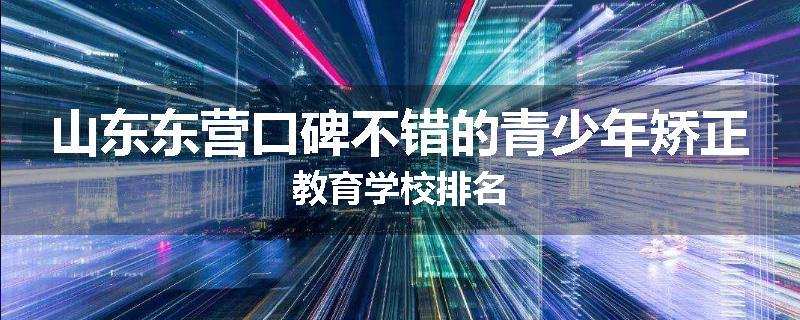 山东东营口碑不错的青少年矫正教育学校排名