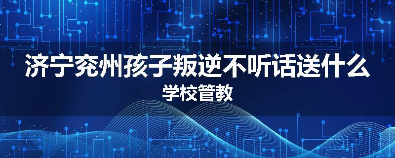 济宁兖州孩子叛逆不听话送什么学校管教