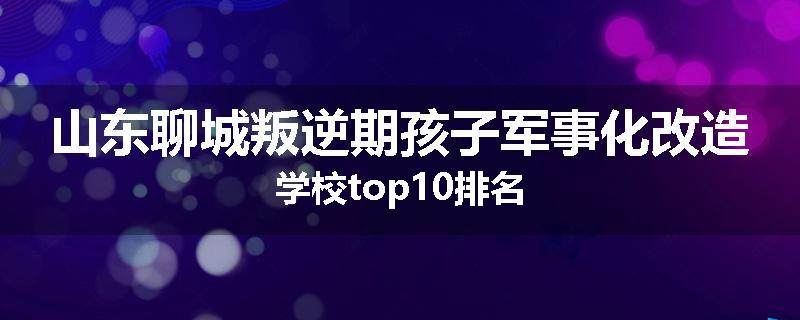 山东聊城叛逆期孩子军事化改造学校top10排名