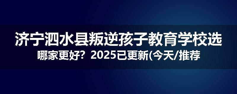 济宁泗水县叛逆孩子教育学校选哪家更好？2025已更新(今天/推荐)