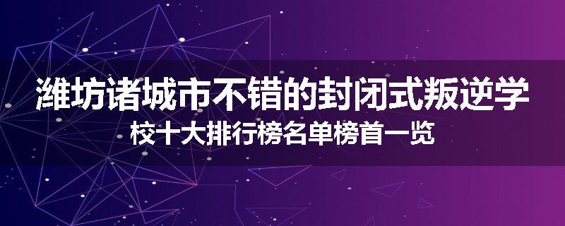 潍坊诸城市不错的封闭式叛逆学校十大排行榜名单榜首一览