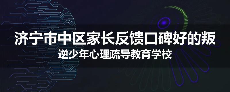 济宁市中区家长反馈口碑好的叛逆少年心理疏导教育学校