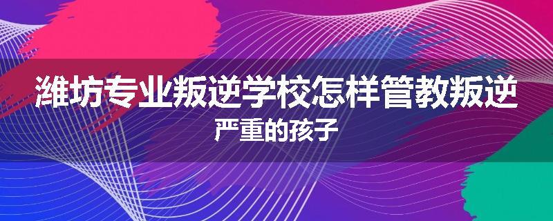 潍坊专业叛逆学校怎样管教叛逆严重的孩子