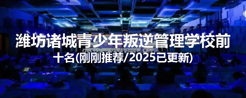 潍坊诸城青少年叛逆管理学校前十名(刚刚推荐/2025已更新)