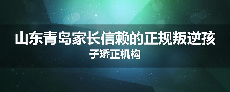 山东青岛家长信赖的正规叛逆孩子矫正机构