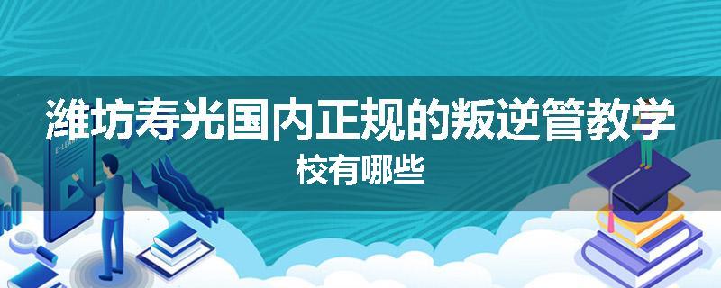 潍坊寿光国内正规的叛逆管教学校有哪些