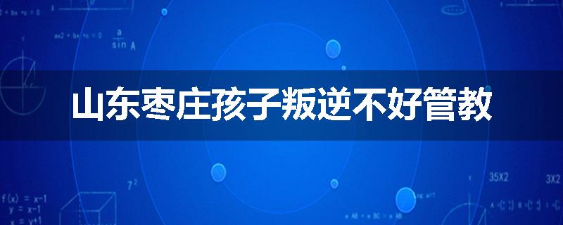 山东枣庄孩子叛逆不好管教