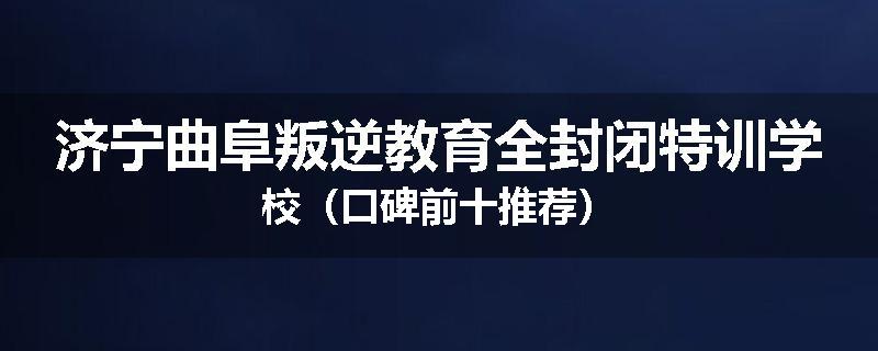 济宁曲阜叛逆教育全封闭特训学校（口碑前十推荐）