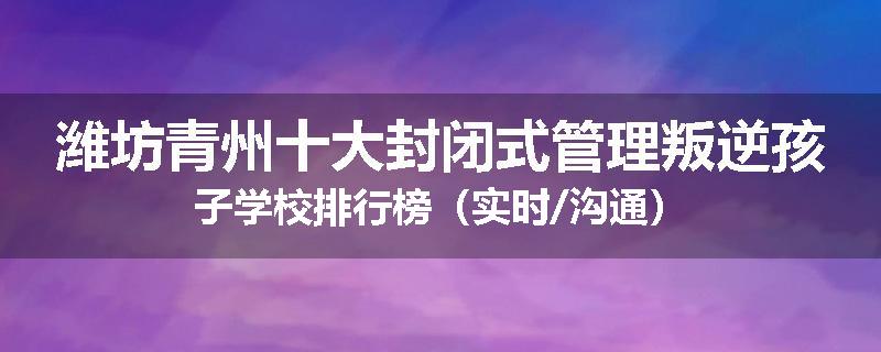 潍坊青州十大封闭式管理叛逆孩子学校排行榜（实时/沟通）