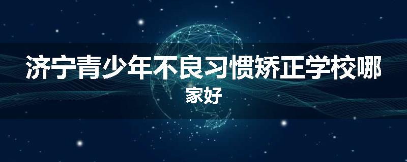 济宁青少年不良习惯矫正学校哪家好