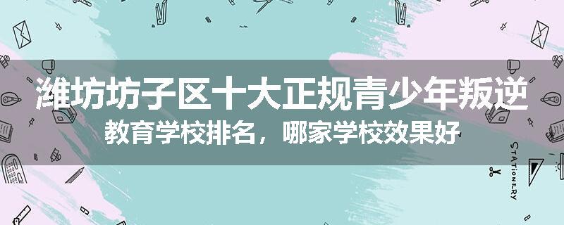 潍坊坊子区十大正规青少年叛逆教育学校排名，哪家学校效果好