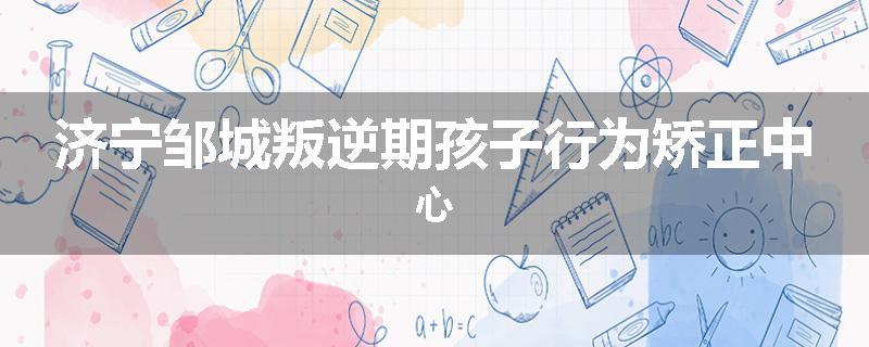 济宁邹城叛逆期孩子行为矫正中心