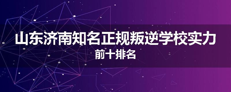 山东济南知名正规叛逆学校实力前十排名