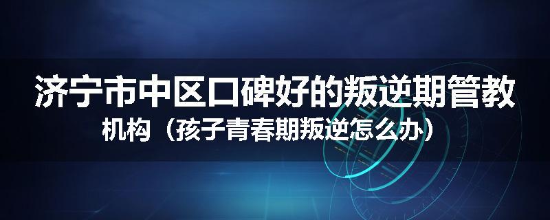 济宁市中区口碑好的叛逆期管教机构（孩子青春期叛逆怎么办）