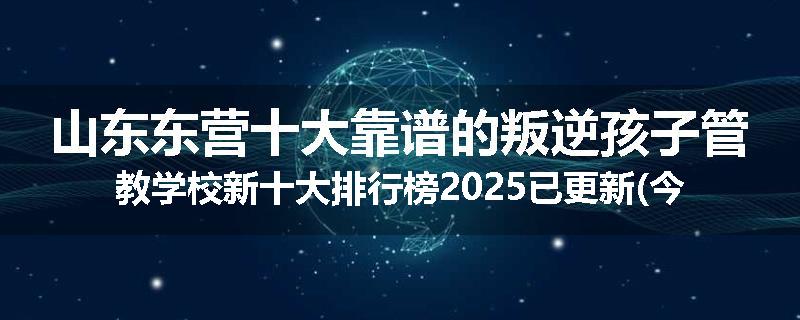 山东东营十大靠谱的叛逆孩子管教学校新十大排行榜2025已更新(今天/推荐)
