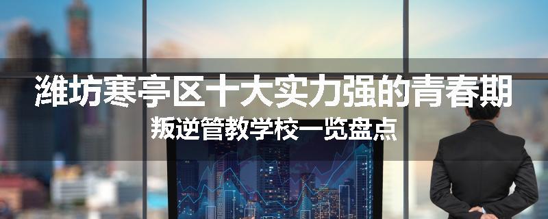 潍坊寒亭区十大实力强的青春期叛逆管教学校一览盘点