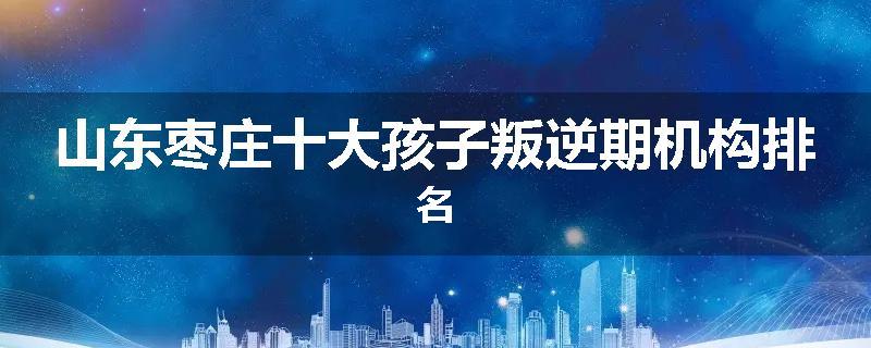 山东枣庄十大孩子叛逆期机构排名