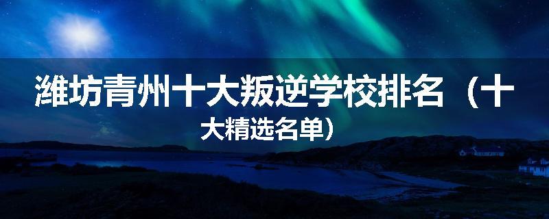 潍坊青州十大叛逆学校排名（十大精选名单）