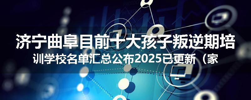 济宁曲阜目前十大孩子叛逆期培训学校名单汇总公布2025已更新（家长首选）