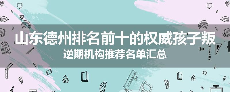 山东德州排名前十的权威孩子叛逆期机构推荐名单汇总