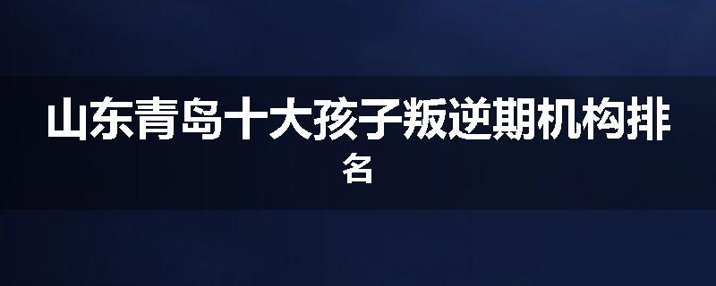 山东青岛十大孩子叛逆期机构排名