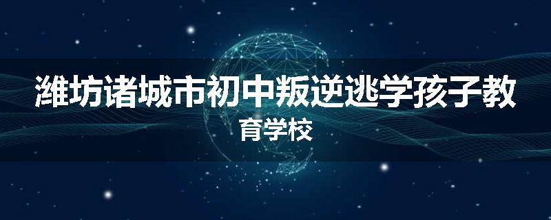 潍坊诸城市初中叛逆逃学孩子教育学校