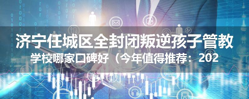 济宁任城区全封闭叛逆孩子管教学校哪家口碑好（今年值得推荐：2025已更新）